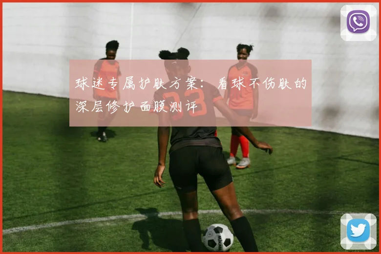 球迷专属护肤方案：看球不伤肤的深层修护面膜测评