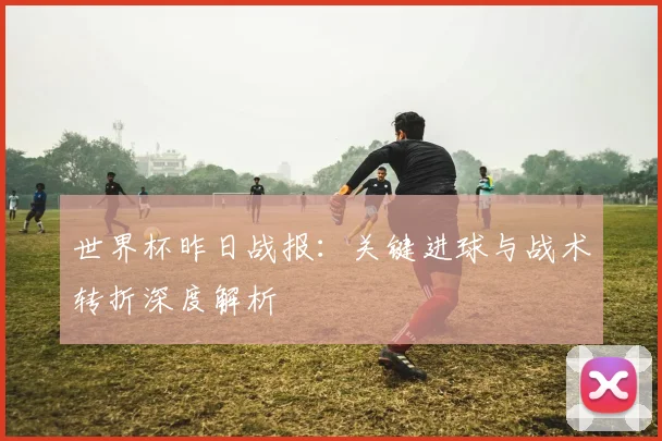 世界杯昨日战报：关键进球与战术转折深度解析