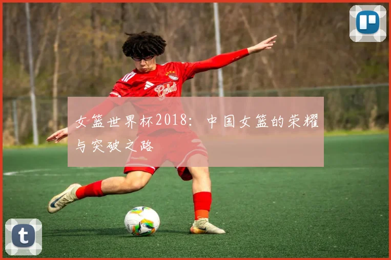 女篮世界杯2018：中国女篮的荣耀与突破之路