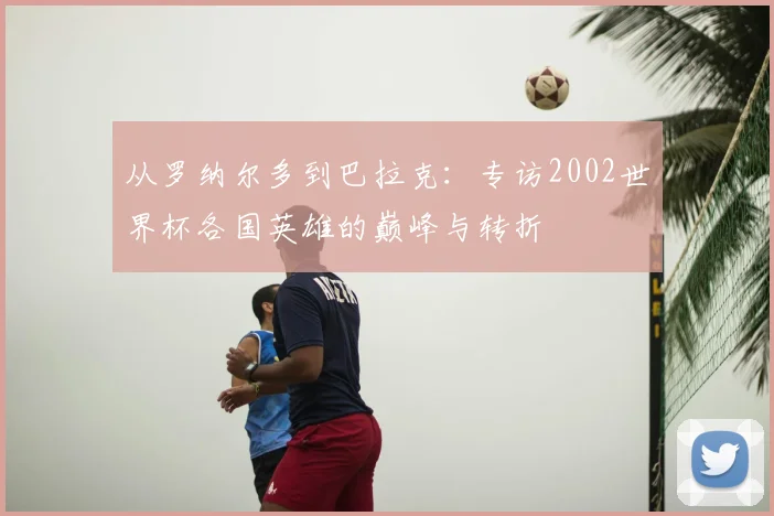 从罗纳尔多到巴拉克：专访2002世界杯各国英雄的巅峰与转折