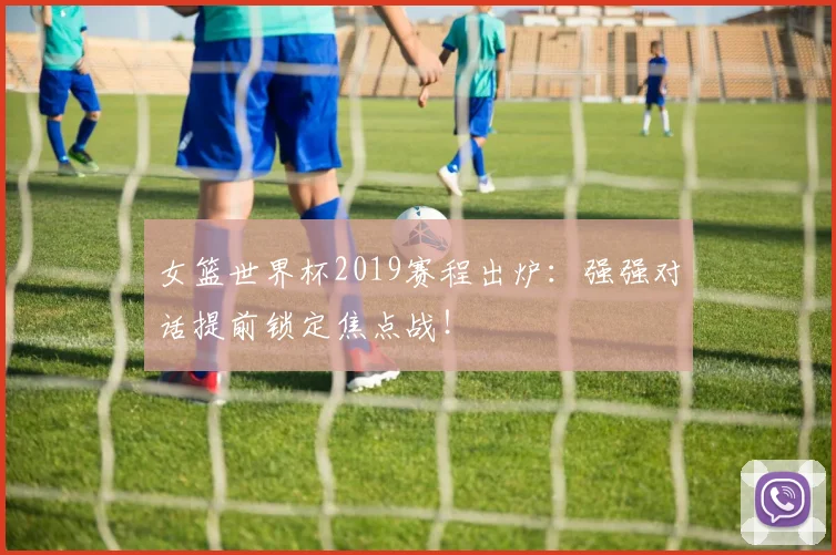 女篮世界杯2019赛程出炉：强强对话提前锁定焦点战！