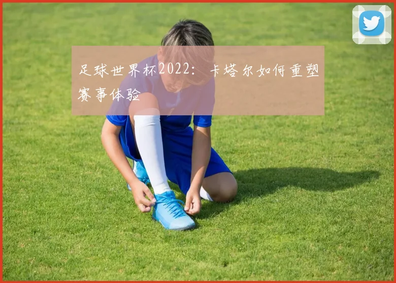 足球世界杯2022：卡塔尔如何重塑赛事体验