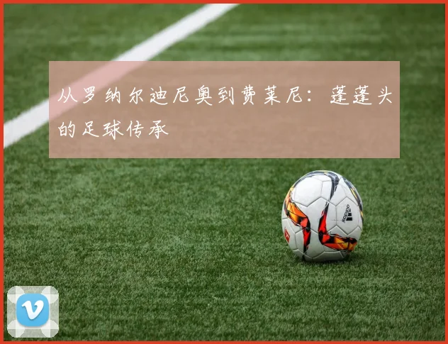 从罗纳尔迪尼奥到费莱尼：蓬蓬头的足球传承