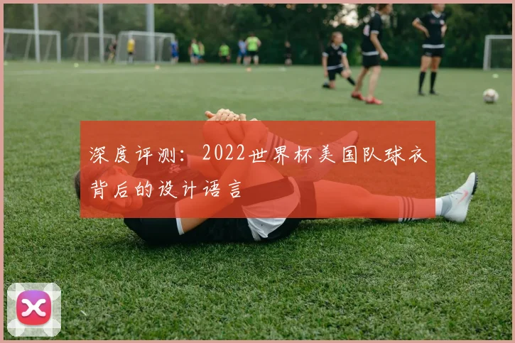 深度评测：2022世界杯美国队球衣背后的设计语言