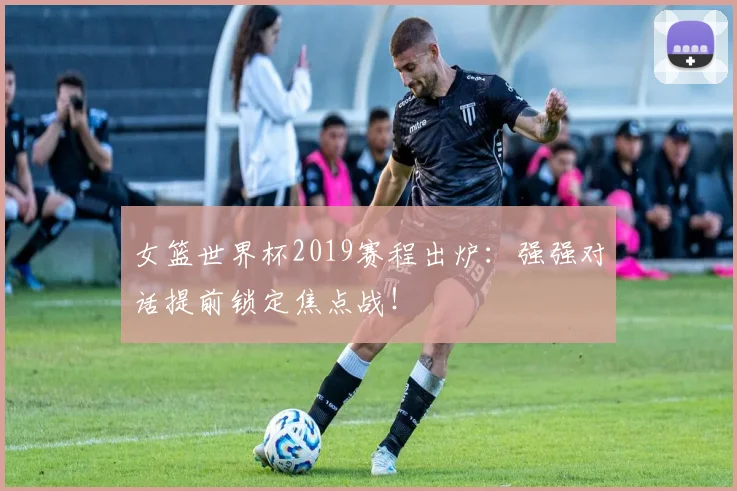 女篮世界杯2019赛程出炉：强强对话提前锁定焦点战！