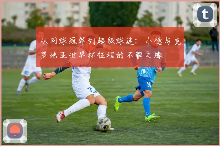从网球冠军到超级球迷:小德与克罗地亚世界杯征程的不解之缘