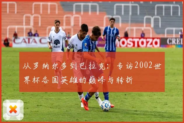 从罗纳尔多到巴拉克:专访2002世界杯各国英雄的巅峰与转折