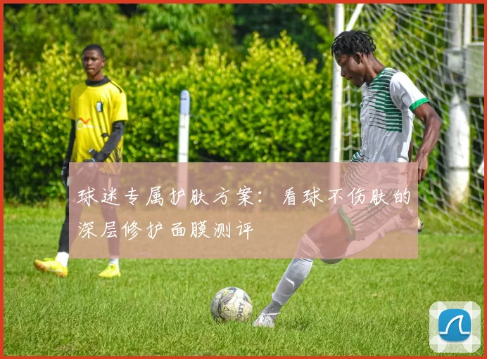 球迷专属护肤方案：看球不伤肤的深层修护面膜测评