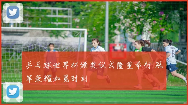 乒乓球世界杯颁奖仪式隆重举行 冠军荣耀加冕时刻