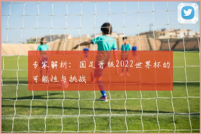 专家解析:国足晋级2022世界杯的可能性与挑战