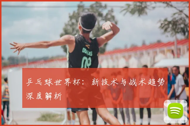 乒乓球世界杯：新技术与战术趋势深度解析