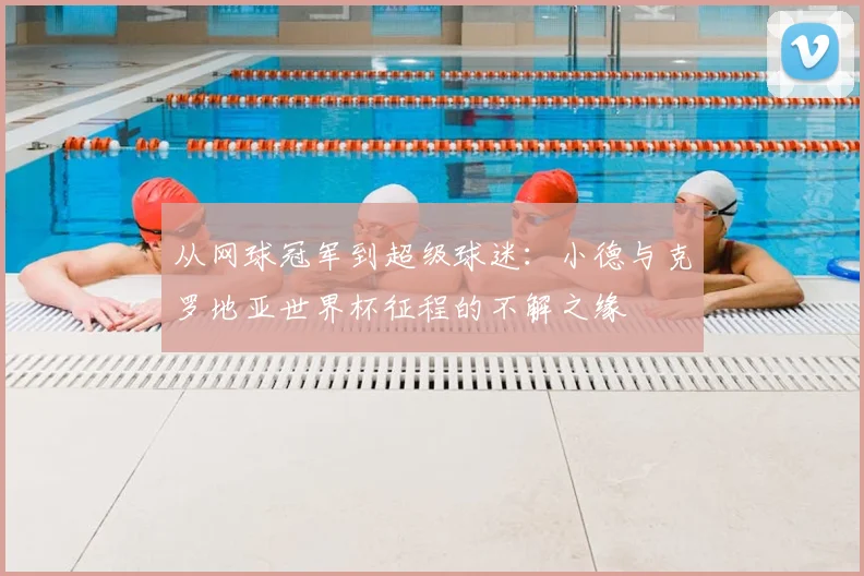 从网球冠军到超级球迷：小德与克罗地亚世界杯征程的不解之缘