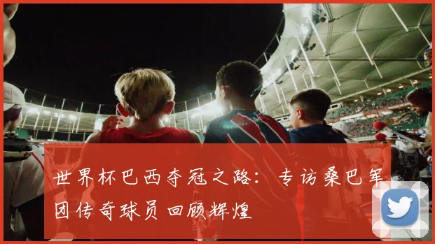 世界杯巴西夺冠之路：专访桑巴军团传奇球员回顾辉煌
