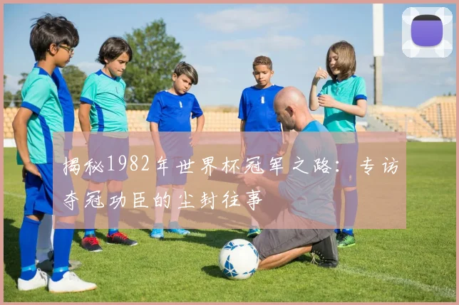 揭秘1982年世界杯冠军之路：专访夺冠功臣的尘封往事