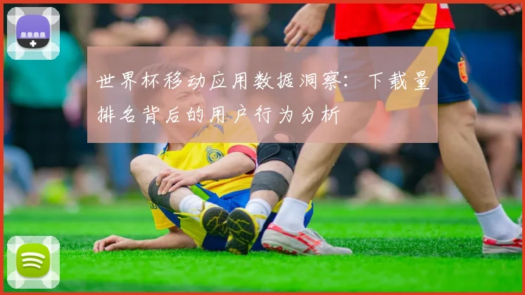 世界杯移动应用数据洞察：下载量排名背后的用户行为分析