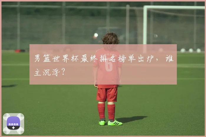 男篮世界杯最终排名榜单出炉，谁主沉浮？