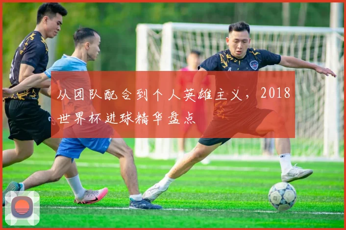 从团队配合到个人英雄主义，2018世界杯进球精华盘点