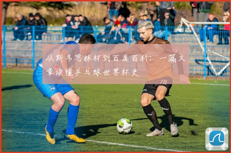 从斯韦思林杯到百度百科：一篇文章读懂乒乓球世界杯史