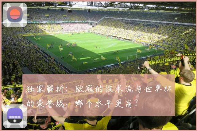 独家解析：欧冠的技术流与世界杯的荣誉战，哪个水平更高？