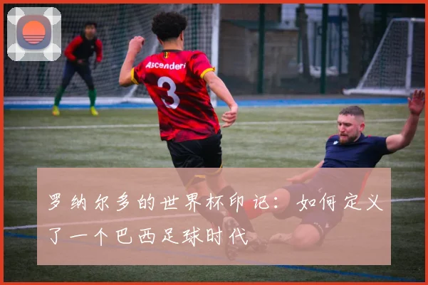 罗纳尔多的世界杯印记：如何定义了一个巴西足球时代