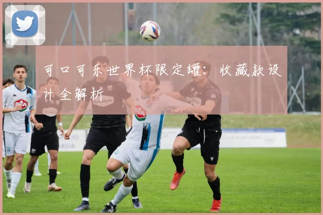 可口可乐世界杯限定罐：收藏款设计全解析