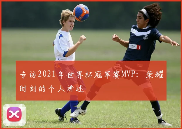 专访2021年世界杯冠军赛MVP：荣耀时刻的个人讲述