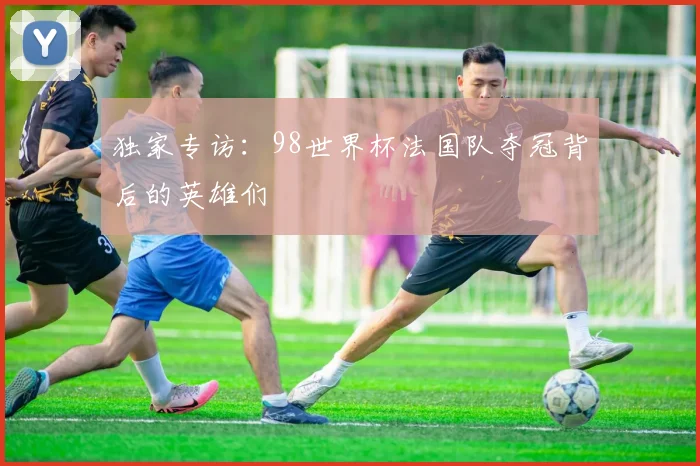 独家专访：98世界杯法国队夺冠背后的英雄们