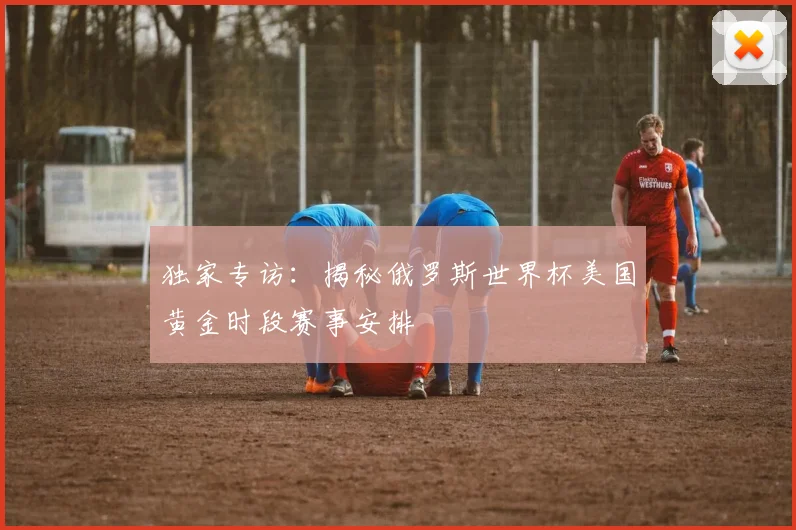 独家专访：揭秘俄罗斯世界杯美国黄金时段赛事安排