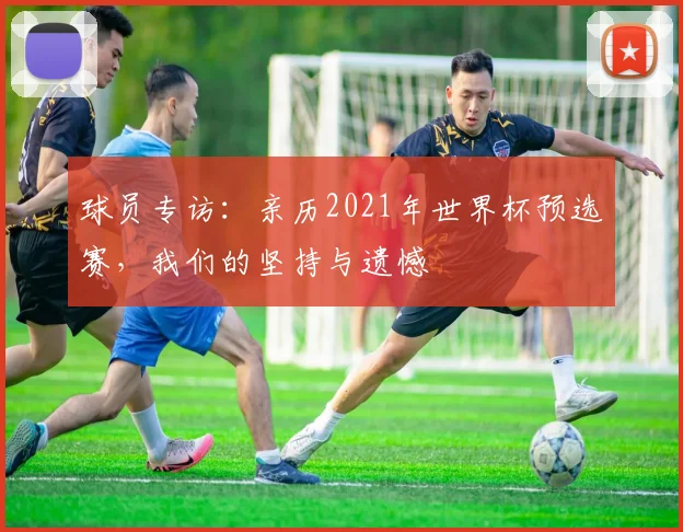 球员专访：亲历2021年世界杯预选赛，我们的坚持与遗憾