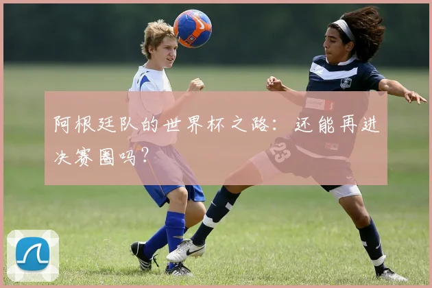 阿根廷队的世界杯之路：还能再进决赛圈吗？