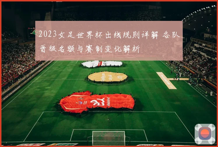2023女足世界杯出线规则详解 各队晋级名额与赛制变化解析