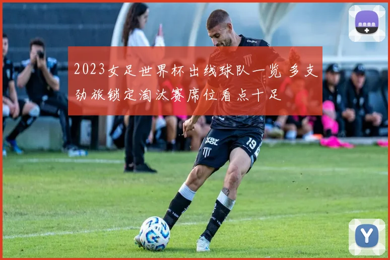 2023女足世界杯出线球队一览 多支劲旅锁定淘汰赛席位看点十足